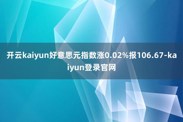 开云kaiyun好意思元指数涨0.02%报106.67-kaiyun登录官网
