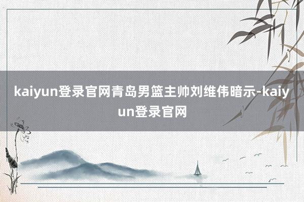 kaiyun登录官网青岛男篮主帅刘维伟暗示-kaiyun登录官网