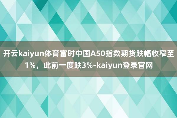开云kaiyun体育富时中国A50指数期货跌幅收窄至1%，此前一度跌3%-kaiyun登录官网