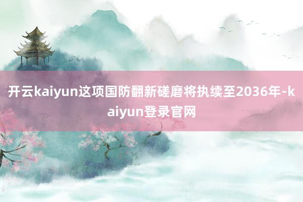 开云kaiyun这项国防翻新磋磨将执续至2036年-kaiyun登录官网