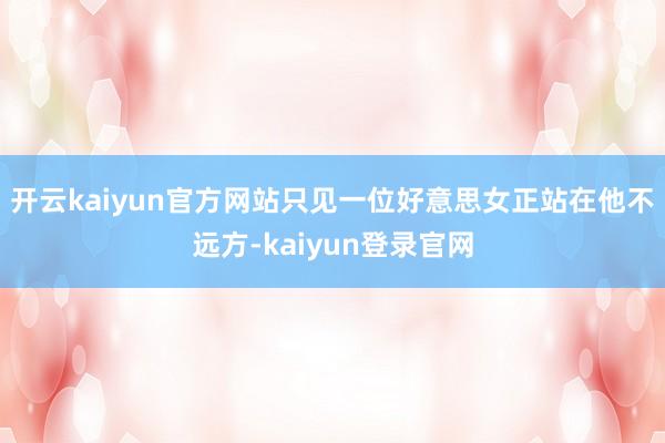 开云kaiyun官方网站只见一位好意思女正站在他不远方-kaiyun登录官网