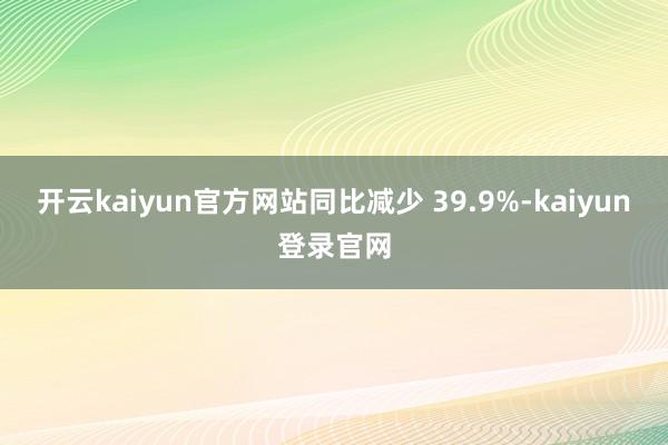 开云kaiyun官方网站同比减少 39.9%-kaiyun登录官网