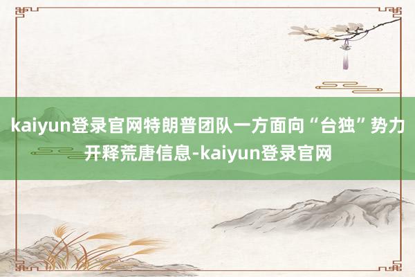 kaiyun登录官网特朗普团队一方面向“台独”势力开释荒唐信息-kaiyun登录官网
