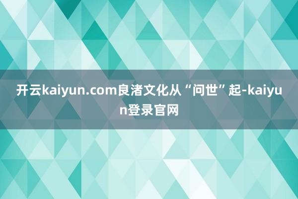 开云kaiyun.com良渚文化从“问世”起-kaiyun登录官网