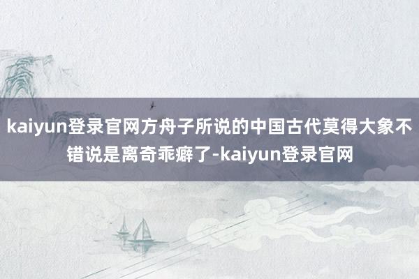 kaiyun登录官网方舟子所说的中国古代莫得大象不错说是离奇乖癖了-kaiyun登录官网