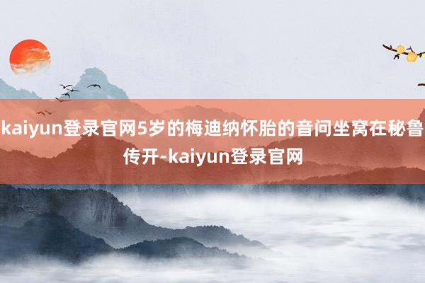 kaiyun登录官网5岁的梅迪纳怀胎的音问坐窝在秘鲁传开-kaiyun登录官网