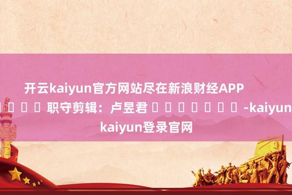 开云kaiyun官方网站尽在新浪财经APP            						职守剪辑：卢昱君 							-kaiyun登录官网