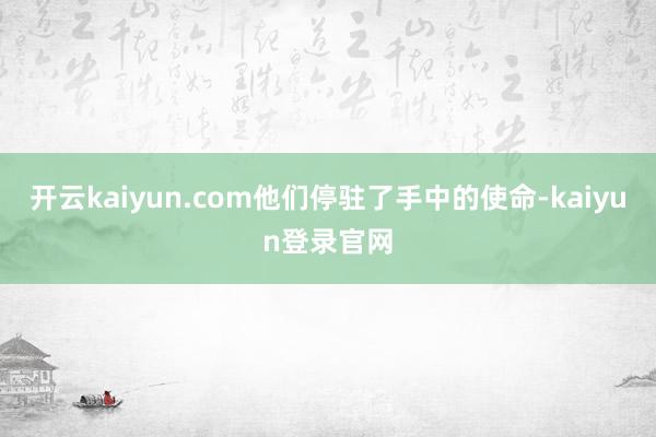 开云kaiyun.com他们停驻了手中的使命-kaiyun登录官网