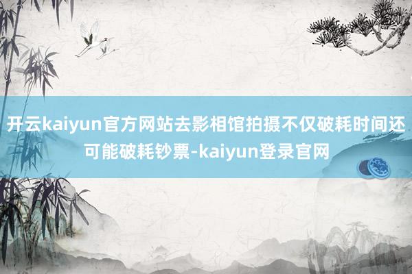 开云kaiyun官方网站去影相馆拍摄不仅破耗时间还可能破耗钞票-kaiyun登录官网