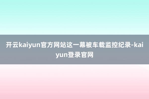 开云kaiyun官方网站这一幕被车载监控纪录-kaiyun登录官网
