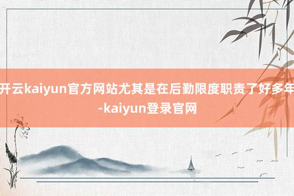 开云kaiyun官方网站尤其是在后勤限度职责了好多年-kaiyun登录官网