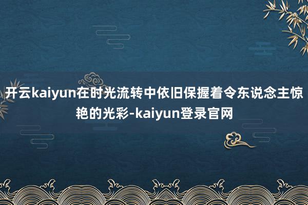 开云kaiyun在时光流转中依旧保握着令东说念主惊艳的光彩-kaiyun登录官网