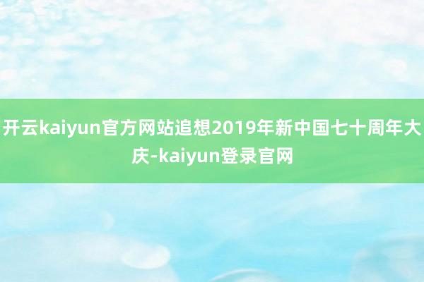 开云kaiyun官方网站追想2019年新中国七十周年大庆-kaiyun登录官网