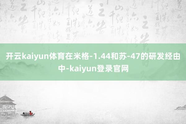 开云kaiyun体育在米格-1.44和苏-47的研发经由中-kaiyun登录官网