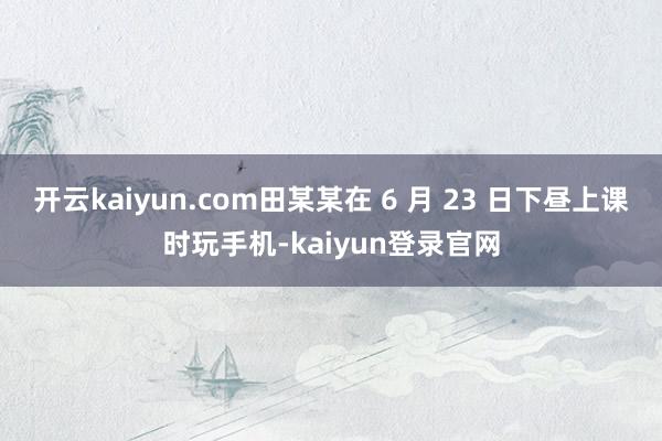 开云kaiyun.com田某某在 6 月 23 日下昼上课时玩手机-kaiyun登录官网
