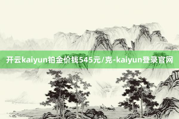 开云kaiyun铂金价钱545元/克-kaiyun登录官网