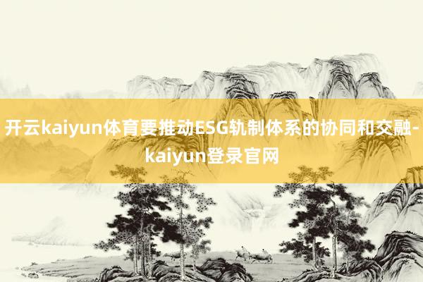 开云kaiyun体育要推动ESG轨制体系的协同和交融-kaiyun登录官网