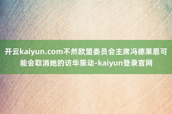开云kaiyun.com不然欧盟委员会主席冯德莱恩可能会取消她的访华策动-kaiyun登录官网