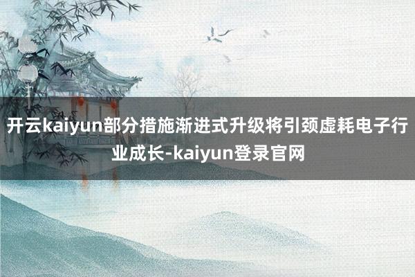 开云kaiyun部分措施渐进式升级将引颈虚耗电子行业成长-kaiyun登录官网