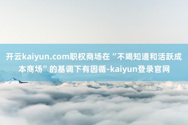 开云kaiyun.com职权商场在“不竭知道和活跃成本商场”的基调下有因循-kaiyun登录官网