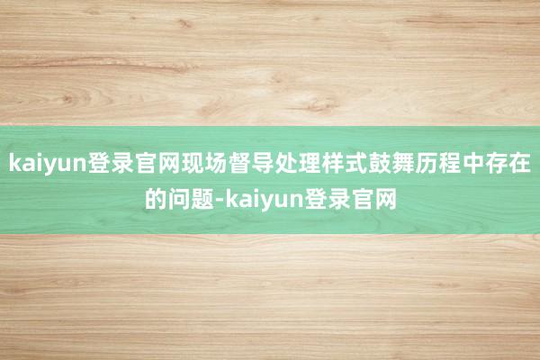 kaiyun登录官网现场督导处理样式鼓舞历程中存在的问题-kaiyun登录官网