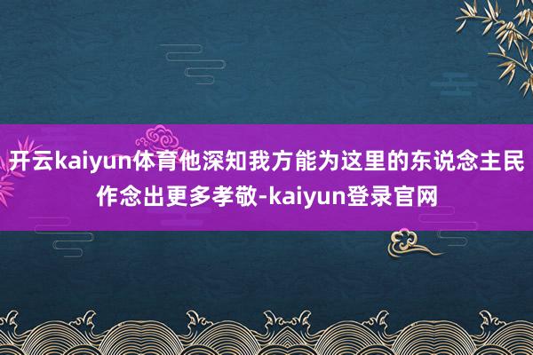开云kaiyun体育他深知我方能为这里的东说念主民作念出更多孝敬-kaiyun登录官网