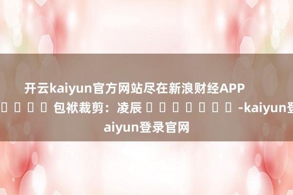 开云kaiyun官方网站尽在新浪财经APP            						包袱裁剪：凌辰 							-kaiyun登录官网