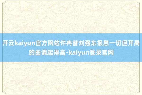 开云kaiyun官方网站许冉替刘强东报恩一切但开局的曲调起得高-kaiyun登录官网