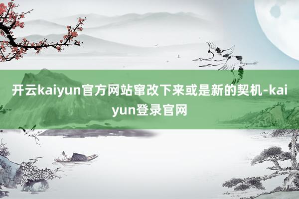 开云kaiyun官方网站窜改下来或是新的契机-kaiyun登录官网