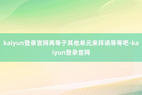 kaiyun登录官网再等于其他单元来拜谒等等吧-kaiyun登录官网