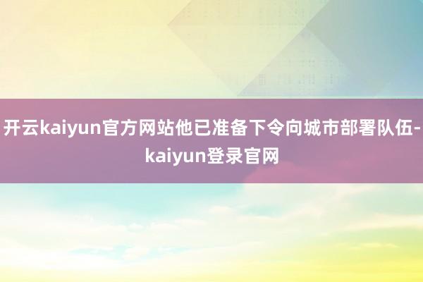 开云kaiyun官方网站他已准备下令向城市部署队伍-kaiyun登录官网