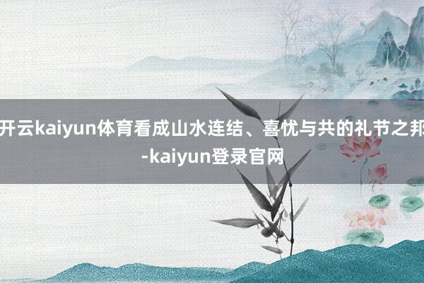 开云kaiyun体育看成山水连结、喜忧与共的礼节之邦-kaiyun登录官网