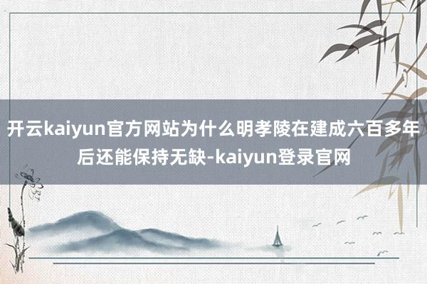 开云kaiyun官方网站为什么明孝陵在建成六百多年后还能保持无缺-kaiyun登录官网