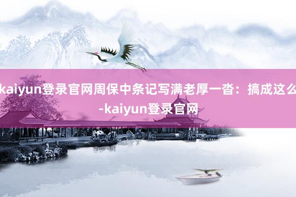 kaiyun登录官网周保中条记写满老厚一沓：搞成这么-kaiyun登录官网