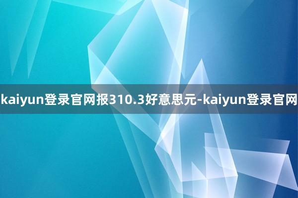 kaiyun登录官网报310.3好意思元-kaiyun登录官网