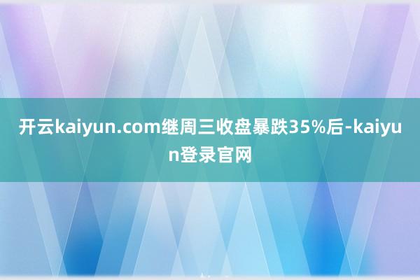 开云kaiyun.com继周三收盘暴跌35%后-kaiyun登录官网