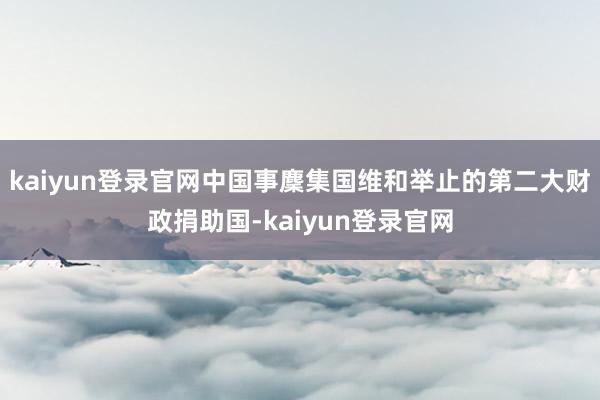 kaiyun登录官网中国事麇集国维和举止的第二大财政捐助国-kaiyun登录官网