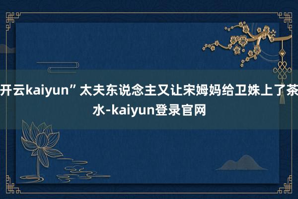 开云kaiyun”太夫东说念主又让宋姆妈给卫姝上了茶水-kaiyun登录官网