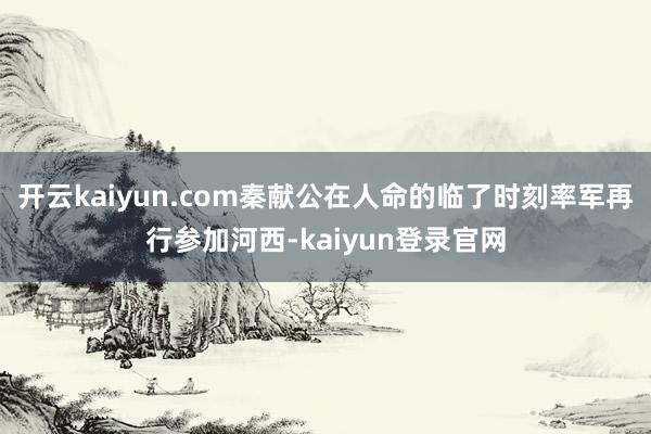 开云kaiyun.com秦献公在人命的临了时刻率军再行参加河西-kaiyun登录官网