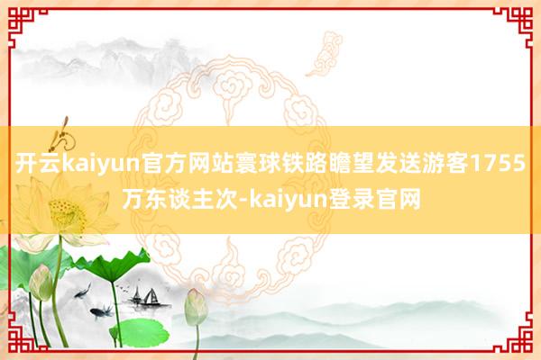 开云kaiyun官方网站寰球铁路瞻望发送游客1755万东谈主次-kaiyun登录官网