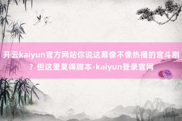 开云kaiyun官方网站你说这幕像不像热播的宫斗剧？但这里莫得脚本-kaiyun登录官网