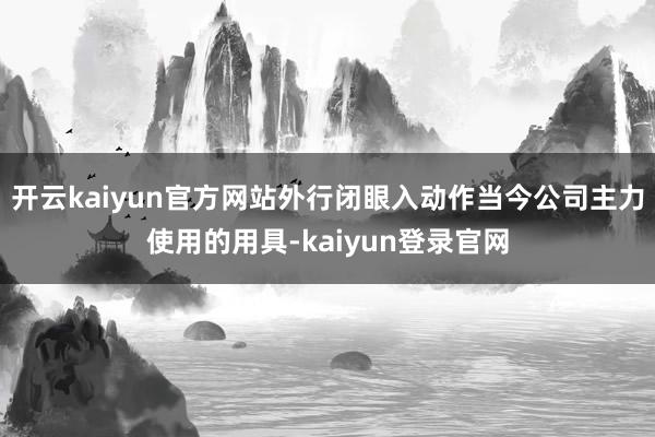 开云kaiyun官方网站外行闭眼入动作当今公司主力使用的用具-kaiyun登录官网