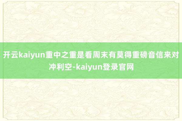 开云kaiyun重中之重是看周末有莫得重磅音信来对冲利空-kaiyun登录官网