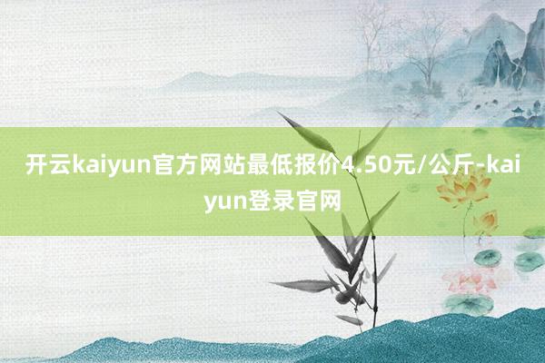 开云kaiyun官方网站最低报价4.50元/公斤-kaiyun登录官网
