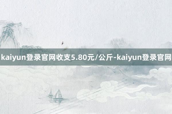 kaiyun登录官网收支5.80元/公斤-kaiyun登录官网
