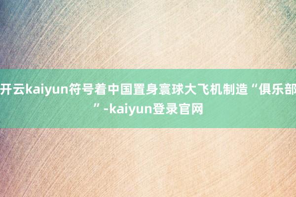 开云kaiyun符号着中国置身寰球大飞机制造“俱乐部”-kaiyun登录官网