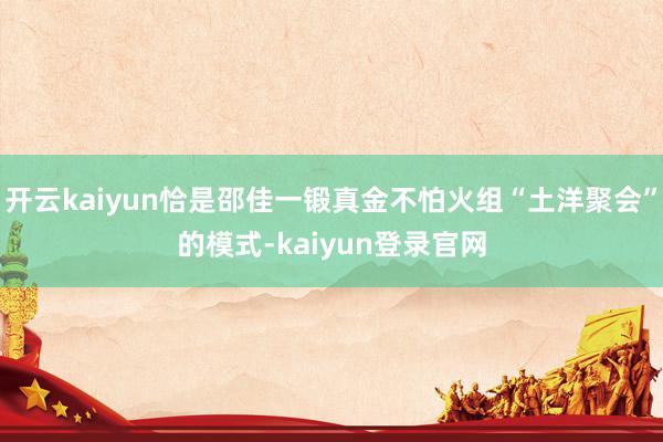 开云kaiyun恰是邵佳一锻真金不怕火组“土洋聚会”的模式-kaiyun登录官网