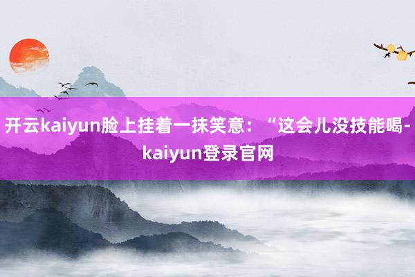 开云kaiyun脸上挂着一抹笑意：“这会儿没技能喝-kaiyun登录官网