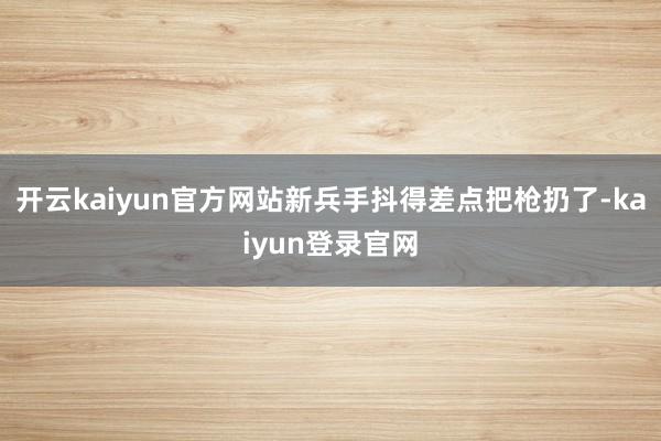 开云kaiyun官方网站新兵手抖得差点把枪扔了-kaiyun登录官网
