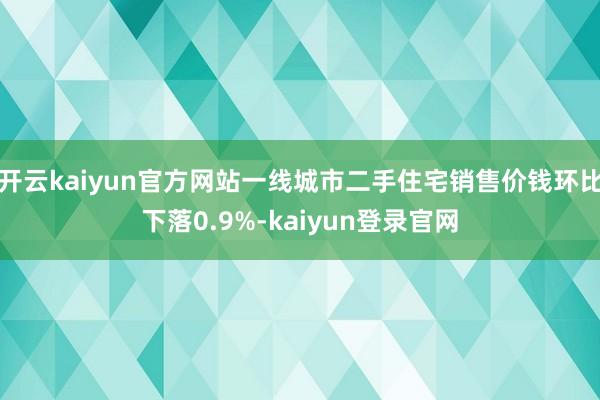 开云kaiyun官方网站一线城市二手住宅销售价钱环比下落0.9%-kaiyun登录官网